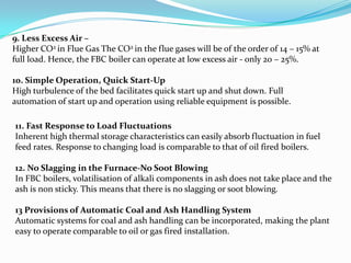 9. Less Excess Air –
Higher CO2 in Flue Gas The CO2 in the flue gases will be of the order of 14 – 15% at
full load. Hence, the FBC boiler can operate at low excess air - only 20 – 25%.
10. Simple Operation, Quick Start-Up
High turbulence of the bed facilitates quick start up and shut down. Full
automation of start up and operation using reliable equipment is possible.
11. Fast Response to Load Fluctuations
Inherent high thermal storage characteristics can easily absorb fluctuation in fuel
feed rates. Response to changing load is comparable to that of oil fired boilers.
12. No Slagging in the Furnace-No Soot Blowing
In FBC boilers, volatilisation of alkali components in ash does not take place and the
ash is non sticky. This means that there is no slagging or soot blowing.
13 Provisions of Automatic Coal and Ash Handling System
Automatic systems for coal and ash handling can be incorporated, making the plant
easy to operate comparable to oil or gas fired installation.
 