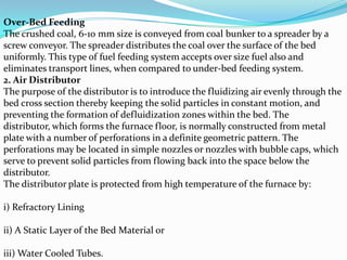 Over-Bed Feeding
The crushed coal, 6-10 mm size is conveyed from coal bunker to a spreader by a
screw conveyor. The spreader distributes the coal over the surface of the bed
uniformly. This type of fuel feeding system accepts over size fuel also and
eliminates transport lines, when compared to under-bed feeding system.
2. Air Distributor
The purpose of the distributor is to introduce the fluidizing air evenly through the
bed cross section thereby keeping the solid particles in constant motion, and
preventing the formation of defluidization zones within the bed. The
distributor, which forms the furnace floor, is normally constructed from metal
plate with a number of perforations in a definite geometric pattern. The
perforations may be located in simple nozzles or nozzles with bubble caps, which
serve to prevent solid particles from flowing back into the space below the
distributor.
The distributor plate is protected from high temperature of the furnace by:
i) Refractory Lining
ii) A Static Layer of the Bed Material or
iii) Water Cooled Tubes.
 