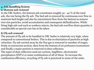 4. Ash Handling System
a) Bottom ash removal
In the FBC boilers, the bottom ash constitutes roughly 30 - 40 % of the total
ash, the rest being the fly ash. The bed ash is removed by continuous over flow to
maintain bed height and also by intermittent flow from the bottom to remove
over size particles, avoid accumulation and consequent defluidization. While
firing high ash coal such as washery rejects, the bed ash overflow drain quantity is
considerable so special care has to be taken.
b) Fly ash removal
The amount of fly ash to be handled in FBC boiler is relatively very high, when
compared to conventional boilers. This is due to elutriation of particles at high
velocities. Fly ash carried away by the flue gas is removed in number of stages;
firstly in convection section, then from the bottom of air preheater/economizer
and finally a major portion is removed in dust collectors.
The types of dust collectors used are cyclone, bagfilters, electrostatic
precipitators (ESP’s) or some combination of all of these. To increase the
combustion efficiency, recycling of fly ash is practiced in some of the units.
 