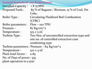 General Features of our Project(1nos)
Installed Capacity : 1 X 15 MW
Proposed Fuels : 85 % of Bagasse / Biomass, 15 % of Coal, Pet
Coke.
Boiler Type : Circulating Fluidized Bed Combustion
(CFBC)
Boiler parameters : Flow – 100 TPH
Pressure – 87 Kg/cm^2
Temperature - 515 ± 5 oC
Turbine Type : Two Nos. of uncontrolled extraction type and
one no. of controlled extraction cum
condensing type
Turbine parameters : Pressure – 84 Kg/cm^2
Temperature - 510 ± 5 oC
Plant load Factor : 0.85
No. of Days of power: 335
plant operation in a year
 