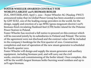 FOSTER WHEELER AWARDED CONTRACT FOR
WORLD’S LARGEST 100% BIOMASS BOILER
ZUG, SWITZERLAND, April 7, 2010 - Foster Wheeler AG (Nasdaq: FWLT)
announced today that its Global Power Group has been awarded a contract
by GDF SUEZ, one of the leading energy providers in the world, for the
design, supply and erection of a 190 MWe (gross megawatt electric) 100%
biomass-fired circulating fluidized-bed (CFB) boiler island for the Polaniec
Power Station in Poland.
Foster Wheeler has received a full notice to proceed on this contract which
will be executed jointly by its subsidiaries in Finland and Poland. The terms
of the agreement were not disclosed and the contract value will be included
in the company’s bookings for the first quarter of 2010. Construction
completion and start of operation of the new steam generator is scheduled
for fourth-quarter 2012.
Foster Wheeler will design and supply the steam generator and auxiliary
equipment, including biomass yard, and will carry out the civil
works, erection and commissioning of the boiler island. Once complete, this
will be the world’s largest biomass boiler burning wood residues and up to
20% agro biomass.
 