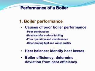 Performance of a Boiler
1. Boiler performance
• Causes of poor boiler performance
-Poor combustion
-Heat transfer surface fouling
-Poor operation and maintenance
-Deteriorating fuel and water quality
• Heat balance: identify heat losses
• Boiler efficiency: determine
deviation from best efficiency
 