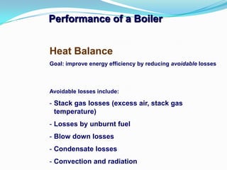 Performance of a Boiler
Heat Balance
Goal: improve energy efficiency by reducing avoidable losses
Avoidable losses include:
- Stack gas losses (excess air, stack gas
temperature)
- Losses by unburnt fuel
- Blow down losses
- Condensate losses
- Convection and radiation
 