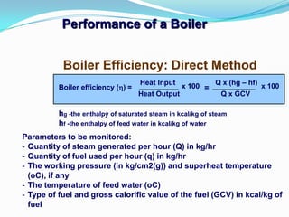 Performance of a Boiler
hg -the enthalpy of saturated steam in kcal/kg of steam
hf -the enthalpy of feed water in kcal/kg of water
Boiler Efficiency: Direct Method
Boiler efficiency () =
Heat Input
Heat Output
x 100 Q x (hg – hf)
Q x GCV
x 100=
Parameters to be monitored:
- Quantity of steam generated per hour (Q) in kg/hr
- Quantity of fuel used per hour (q) in kg/hr
- The working pressure (in kg/cm2(g)) and superheat temperature
(oC), if any
- The temperature of feed water (oC)
- Type of fuel and gross calorific value of the fuel (GCV) in kcal/kg of
fuel
 