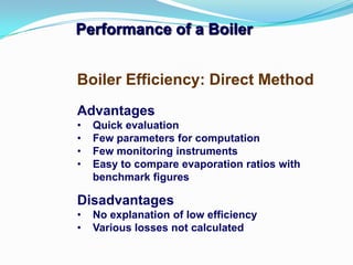 Performance of a Boiler
Advantages
• Quick evaluation
• Few parameters for computation
• Few monitoring instruments
• Easy to compare evaporation ratios with
benchmark figures
Disadvantages
• No explanation of low efficiency
• Various losses not calculated
Boiler Efficiency: Direct Method
 