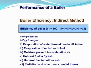 Performance of a Boiler
Efficiency of boiler () = 100 – (i+ii+iii+iv+v+vi+vii)
Boiler Efficiency: Indirect Method
Principle losses:
i) Dry flue gas
ii) Evaporation of water formed due to H2 in fuel
iii) Evaporation of moisture in fuel
iv) Moisture present in combustion air
v) Unburnt fuel in fly ash
vi) Unburnt fuel in bottom ash
vii) Radiation and other unaccounted losses
 