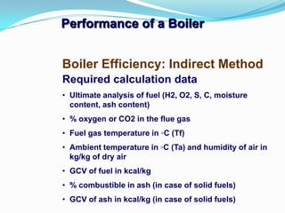 Performance of a Boiler
Boiler Efficiency: Indirect Method
Required calculation data
• Ultimate analysis of fuel (H2, O2, S, C, moisture
content, ash content)
• % oxygen or CO2 in the flue gas
• Fuel gas temperature in ◦C (Tf)
• Ambient temperature in ◦C (Ta) and humidity of air in
kg/kg of dry air
• GCV of fuel in kcal/kg
• % combustible in ash (in case of solid fuels)
• GCV of ash in kcal/kg (in case of solid fuels)
 