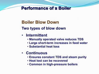 Performance of a Boiler
Two types of blow down
• Intermittent
• Manually operated valve reduces TDS
• Large short-term increases in feed water
• Substantial heat loss
• Continuous
• Ensures constant TDS and steam purity
• Heat lost can be recovered
• Common in high-pressure boilers
Boiler Blow Down
 