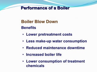 Performance of a Boiler
Benefits
• Lower pretreatment costs
• Less make-up water consumption
• Reduced maintenance downtime
• Increased boiler life
• Lower consumption of treatment
chemicals
Boiler Blow Down
 