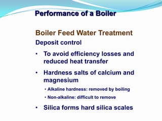 Performance of a Boiler
Deposit control
• To avoid efficiency losses and
reduced heat transfer
• Hardness salts of calcium and
magnesium
• Alkaline hardness: removed by boiling
• Non-alkaline: difficult to remove
• Silica forms hard silica scales
Boiler Feed Water Treatment
 
