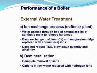 Performance of a Boiler
a) Ion-exchange process (softener plant)
• Water passes through bed of natural zeolite of
synthetic resin to remove hardness
• Base exchange: calcium (Ca) and magnesium (Mg)
replaced with sodium (Na) ions
• Does not reduce TDS, blow down quantity and
alkalinity
b) Demineralization
• Complete removal of salts
• Cations in raw water replaced with hydrogen ions
External Water Treatment
 