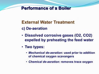 Performance of a Boiler
c) De-aeration
• Dissolved corrosive gases (O2, CO2)
expelled by preheating the feed water
• Two types:
• Mechanical de-aeration: used prior to addition
of chemical oxygen scavangers
• Chemical de-aeration: removes trace oxygen
External Water Treatment
 