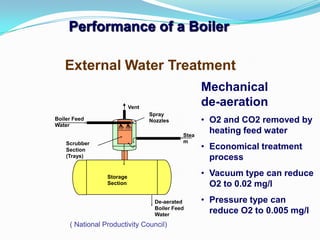 Performance of a Boiler
External Water Treatment
Stea
m
Storage
Section
De-aerated
Boiler Feed
Water
Scrubber
Section
(Trays)
Boiler Feed
Water
Vent
Spray
Nozzles
( National Productivity Council)
Mechanical
de-aeration
• O2 and CO2 removed by
heating feed water
• Economical treatment
process
• Vacuum type can reduce
O2 to 0.02 mg/l
• Pressure type can
reduce O2 to 0.005 mg/l
 
