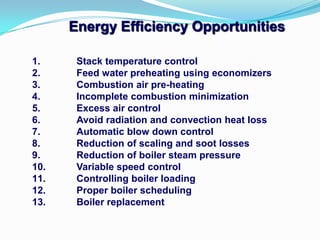 1. Stack temperature control
2. Feed water preheating using economizers
3. Combustion air pre-heating
4. Incomplete combustion minimization
5. Excess air control
6. Avoid radiation and convection heat loss
7. Automatic blow down control
8. Reduction of scaling and soot losses
9. Reduction of boiler steam pressure
10. Variable speed control
11. Controlling boiler loading
12. Proper boiler scheduling
13. Boiler replacement
Energy Efficiency Opportunities
 