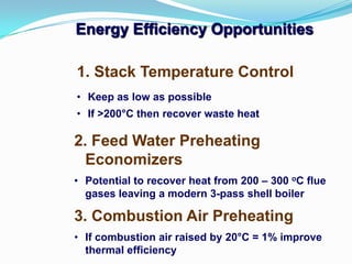 1. Stack Temperature Control
• Keep as low as possible
• If >200°C then recover waste heat
Energy Efficiency Opportunities
2. Feed Water Preheating
Economizers
• Potential to recover heat from 200 – 300 oC flue
gases leaving a modern 3-pass shell boiler
3. Combustion Air Preheating
• If combustion air raised by 20°C = 1% improve
thermal efficiency
 
