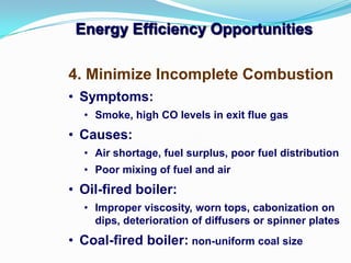 4. Minimize Incomplete Combustion
• Symptoms:
• Smoke, high CO levels in exit flue gas
• Causes:
• Air shortage, fuel surplus, poor fuel distribution
• Poor mixing of fuel and air
• Oil-fired boiler:
• Improper viscosity, worn tops, cabonization on
dips, deterioration of diffusers or spinner plates
• Coal-fired boiler: non-uniform coal size
Energy Efficiency Opportunities
 