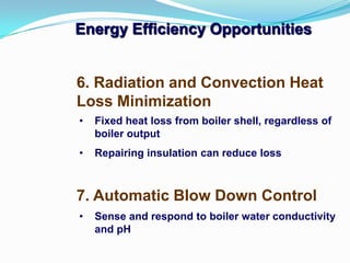 Energy Efficiency Opportunities
7. Automatic Blow Down Control
6. Radiation and Convection Heat
Loss Minimization
• Fixed heat loss from boiler shell, regardless of
boiler output
• Repairing insulation can reduce loss
• Sense and respond to boiler water conductivity
and pH
 