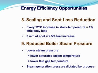 Energy Efficiency Opportunities
9. Reduced Boiler Steam Pressure
8. Scaling and Soot Loss Reduction
• Every 22oC increase in stack temperature = 1%
efficiency loss
• 3 mm of soot = 2.5% fuel increase
• Lower steam pressure
= lower saturated steam temperature
= lower flue gas temperature
• Steam generation pressure dictated by process
 