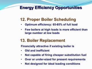 Energy Efficiency Opportunities
13. Boiler Replacement
12. Proper Boiler Scheduling
• Optimum efficiency: 65-85% of full load
• Few boilers at high loads is more efficient than
large number at low loads
Financially attractive if existing boiler is
• Old and inefficient
• Not capable of firing cheaper substitution fuel
• Over or under-sized for present requirements
• Not designed for ideal loading conditions
 