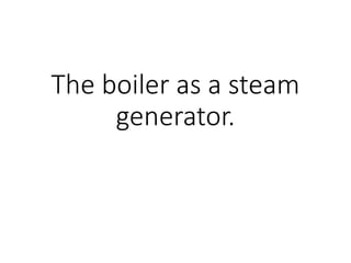 The boiler as a steam
generator.
 