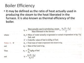 Boiler Efficiency
• It may be defined as the ratio of heat actually used in
producing the steam to the heat liberated in the
furnace. It is also known as thermal efficiency of the
boiler.
 