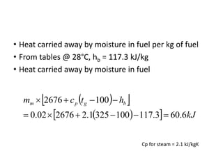 • Heat carried away by moisture in fuel per kg of fuel
• From tables @ 28°C, hb = 117.3 kJ/kg
• Heat carried away by moisture in fuel
 
 
 
  kJ
h
t
c
m b
g
p
m
6
.
60
3
.
117
100
325
1
.
2
2676
02
.
0
100
2676










Cp for steam = 2.1 kJ/kgK
 