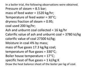 In a boiler trial, the following observations were obtained.
Pressure of steam = 8.5 bar;
mass of feed water = 1520 kg/hr;
Temperature of feed water = 30C;
dryness fraction of steam = 0.95;
coal used 200 kg/hr;
Ash and unburnt coal collected = 16 kg/hr
Calorific value of ash and unburnt coal = 3780 kJ/kg
calorific value of coal 27300 kJ/kg;
Moisture in coal 4% by mass;
mass of flue gases 17.3 kg/kg coal;
temperature of flue gases = 330C;
Boiler house temperature = 17C;
specific heat of flue gases = 1 kJ/kg K
Draw the heat balance sheet of the boiler per kg of coal.
 