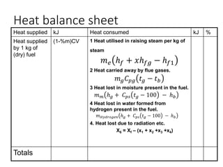 Heat balance sheet
Heat supplied kJ Heat consumed kJ %
Heat supplied
by 1 kg of
(dry) fuel
(1-%m)CV 1 Heat utilised in raising steam per kg of
steam
𝑚𝑒 ℎ𝑓 + 𝑥ℎ𝑓𝑔 − ℎ𝑓1
2 Heat carried away by flue gases.
𝑚𝑔𝐶𝑝𝑔 𝑡𝑔 − 𝑡𝑏
3 Heat lost in moisture present in the fuel.
𝑚𝑚 ℎ𝑔 + 𝐶𝑝𝑠 𝑡𝑔 − 100 − ℎ𝑏
4 Heat lost in water formed from
hydrogen present in the fuel.
𝑚𝐻𝑦𝑑𝑟𝑜𝑔𝑒𝑛 ℎ𝑔 + 𝐶𝑝𝑠 𝑡𝑔 − 100 − ℎ𝑏
4. Heat lost due to radiation etc.
X6 = Xf – (x1 + x2 +x3 +x4)
Totals
 