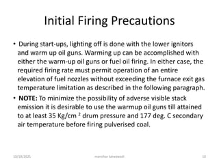 Initial Firing Precautions
• During start-ups, lighting off is done with the lower ignitors
and warm up oil guns. Warming up can be accomplished with
either the warm-up oil guns or fuel oil firing. In either case, the
required firing rate must permit operation of an entire
elevation of fuel nozzles without exceeding the furnace exit gas
temperature limitation as described in the following paragraph.
• NOTE: To minimize the possibility of adverse visible stack
emission it is desirable to use the warmup oil guns till attained
to at least 35 Kg/cm 2 drum pressure and 177 deg. C secondary
air temperature before firing pulverised coal.
manohar tatwawadi
10/18/2021 10
 