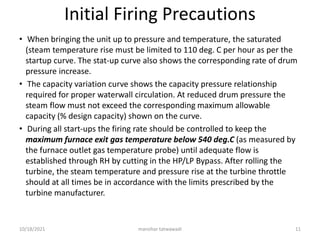 Initial Firing Precautions
• When bringing the unit up to pressure and temperature, the saturated
(steam temperature rise must be limited to 110 deg. C per hour as per the
startup curve. The stat-up curve also shows the corresponding rate of drum
pressure increase.
• The capacity variation curve shows the capacity pressure relationship
required for proper waterwall circulation. At reduced drum pressure the
steam flow must not exceed the corresponding maximum allowable
capacity (% design capacity) shown on the curve.
• During all start-ups the firing rate should be controlled to keep the
maximum furnace exit gas temperature below 540 deg.C (as measured by
the furnace outlet gas temperature probe) until adequate flow is
established through RH by cutting in the HP/LP Bypass. After rolling the
turbine, the steam temperature and pressure rise at the turbine throttle
should at all times be in accordance with the limits prescribed by the
turbine manufacturer.
manohar tatwawadi
10/18/2021 11
 