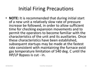 Initial Firing Precautions
• NOTE: It is recommended that during initial start
of a new unit a relatively slow rate of pressure
increase be followed, in order to allow sufficient
time for checking expansion movements and to
permit the operators to become familiar with the
characteristics of the unit and its auxiliaries. Once
these characteristics have been established,
subsequent startups may be made at the fastest
rate consistent with maintaining the furnace exist
gas temperature limitation of 540 deg. C until the
HP/LP Bypass is cut - in.
manohar tatwawadi
10/18/2021 12
 