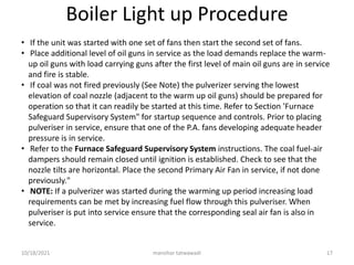 Boiler Light up Procedure
• If the unit was started with one set of fans then start the second set of fans.
• Place additional level of oil guns in service as the load demands replace the warm-
up oil guns with load carrying guns after the first level of main oil guns are in service
and fire is stable.
• If coal was not fired previously (See Note) the pulverizer serving the lowest
elevation of coal nozzle (adjacent to the warm up oil guns) should be prepared for
operation so that it can readily be started at this time. Refer to Section 'Furnace
Safeguard Supervisory System" for startup sequence and controls. Prior to placing
pulveriser in service, ensure that one of the P.A. fans developing adequate header
pressure is in service.
• Refer to the Furnace Safeguard Supervisory System instructions. The coal fuel-air
dampers should remain closed until ignition is established. Check to see that the
nozzle tilts are horizontal. Place the second Primary Air Fan in service, if not done
previously."
• NOTE: If a pulverizer was started during the warming up period increasing load
requirements can be met by increasing fuel flow through this pulveriser. When
pulveriser is put into service ensure that the corresponding seal air fan is also in
service.
manohar tatwawadi
10/18/2021 17
 