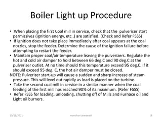 Boiler Light up Procedure
• When placing the first Coal mill in service, check that the pulveriser start
permissives (ignition energy, etc.,) are satisfied. (Check and Refer FSSS)
• If ignition does not take place immediately after coal appears at the coal
nozzles, stop the feeder. Determine the cause of the ignition failure before
attempting to restart the feeder.
• Maintain proper coal/air temperature leaving the pulverizers. Regulate the
hot and cold air damper to hold between 66 deg.C and 90 deg.C at the
pulveriser outlet. At no time should this temperature exceed 95 deg.C. If it
should exceed 95 deg. C, the hot air damper must be closed.
NOTE: Pulverizer start-up will cause a sudden and sharp increase of steam
pressure. This will level out rapidly as load is placed on the turbine.
• Take the second coal mill in service in a similar manner when the coal
feeding of the first mill has reached 90% of its maximum. (Refer FSSS)
• Refer FSSS for loading, unloading, shutting off of Mills and Furnace oil and
Light oil burners.
manohar tatwawadi
10/18/2021 18
 