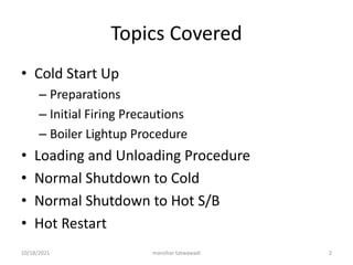 Topics Covered
• Cold Start Up
– Preparations
– Initial Firing Precautions
– Boiler Lightup Procedure
• Loading and Unloading Procedure
• Normal Shutdown to Cold
• Normal Shutdown to Hot S/B
• Hot Restart
manohar tatwawadi
10/18/2021 2
 