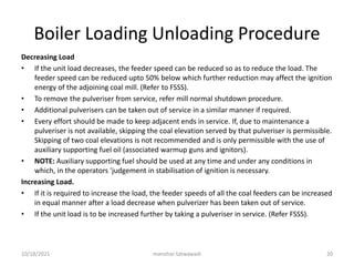Boiler Loading Unloading Procedure
Decreasing Load
• If the unit load decreases, the feeder speed can be reduced so as to reduce the load. The
feeder speed can be reduced upto 50% below which further reduction may affect the ignition
energy of the adjoining coal mill. (Refer to FSSS).
• To remove the pulveriser from service, refer mill normal shutdown procedure.
• Additional pulverisers can be taken out of service in a similar manner if required.
• Every effort should be made to keep adjacent ends in service. If, due to maintenance a
pulveriser is not available, skipping the coal elevation served by that pulveriser is permissible.
Skipping of two coal elevations is not recommended and is only permissible with the use of
auxiliary supporting fuel oil (associated warmup guns and ignitors).
• NOTE: Auxiliary supporting fuel should be used at any time and under any conditions in
which, in the operators 'judgement in stabilisation of ignition is necessary.
Increasing Load.
• If it is required to increase the load, the feeder speeds of all the coal feeders can be increased
in equal manner after a load decrease when pulverizer has been taken out of service.
• If the unit load is to be increased further by taking a pulveriser in service. (Refer FSSS).
manohar tatwawadi
10/18/2021 20
 