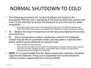 NORMAL SHUTDOWN TO COLD
• The following procedures for normal shutdown are based on the
assumption that the unit is operating at full load on automatic control and
that it is the intention to reduce the pressure to zero and cool the boiler
completely.
• Gradually reduce load on the unit; reduce the firing rate in line with the decreasing
steam flow. Allow the pressure to drop with the reduction in load to accelerate cooling.
• A) Reduce the steam temperature at the rate prescribed by the turbine
manufacturers.
• B) Steam temperature control, combustion control and feedwater
control may be left on automatic mode until the point is reached when
better control can be obtained on manual mode.
• Refer to FSSS for shutting down.
• As pulverisers are taken out of service the secondary air damper control system should
close the associate windbox dampers and throttle other dampers as required to
compensate for the reduction in firing rate.
• NOTE: It is recommended that the above consecutive elevation shutdown
sequence be followed. Firing coal at separated coal nozzle elevations
without auxiliary supporting fuel is not permitted.
manohar tatwawadi
10/18/2021 21
 
