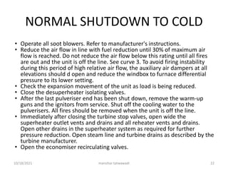 NORMAL SHUTDOWN TO COLD
• Operate all soot blowers. Refer to manufacturer's instructions.
• Reduce the air flow in line with fuel reduction until 30% of maximum air
flow is reached. Do not reduce the air flow below this rating until all fires
are out and the unit is off the line. See curve 3. To avoid firing instability
during this period of high relative air flow, the auxiliary air dampers at all
elevations should d open and reduce the windbox to furnace differential
pressure to its lower setting.
• Check the expansion movement of the unit as load is being reduced.
• Close the desuperheater isolating valves.
• After the last pulveriser end has been shut down, remove the warm-up
guns and the ignitors from service. Shut off the cooling water to the
pulverisers. All fires should be removed when the unit is off the line.
• Immediately after closing the turbine stop valves, open wide the
superheater outlet vents and drains and all reheater vents and drains.
Open other drains in the superheater system as required for further
pressure reduction. Open steam line and turbine drains as described by the
turbine manufacturer.
• Open the economiser recirculating valves.
manohar tatwawadi
10/18/2021 22
 