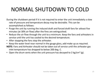 NORMAL SHUTDOWN TO COLD
During the shutdown period if it is not required to enter the unit immediately a slow
rate of pressure and temperature decay may be desirable. This can be
accomplished as follows:
• Purge the unit by running the induced draft and forced draft fans for atleast five
minutes (at 30% air flow) after the fires are extinguished.
• Reduce the air flow through the unit to a minimum. Keep the fans and airheaters in
service until the unit has cooled to the desired temperature.
• After stopping the fans stop the airheater.
• Keep the water level near normal in the gauge glass, add make up as required.
NOTE: Fans and Airheater should not be taken out of service until the airheater gas
inlet temperature has dropped to below 200 deg. C.
• Open the drum vents when the unit pressure has decayed to 2 kg/cm2 (g).
manohar tatwawadi
10/18/2021 23
 