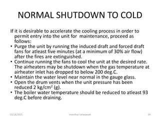 NORMAL SHUTDOWN TO COLD
If it is desirable to accelerate the cooling process in order to
permit entry into the unit for maintenance, proceed as
follows:
• Purge the unit by running the induced draft and forced draft
fans for atleast five minutes (at a minimum of 30% air flow)
after the fires are extinguished.
• Continue running the fans to cool the unit at the desired rate.
The airheaters may be shutdown when the gas temperature at
airheater inlet has dropped to below 200 deg.C.
• Maintain the water level near normal in the gauge glass.
• Open the drum vents when the unit pressure has been
reduced 2 kg/cm2 (g).
• The boiler water temperature should be reduced to atleast 93
deg.C before draining.
manohar tatwawadi
10/18/2021 24
 