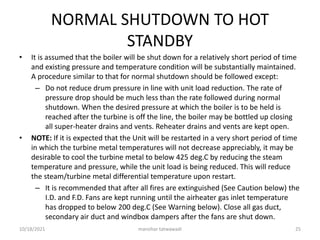 NORMAL SHUTDOWN TO HOT
STANDBY
• It is assumed that the boiler will be shut down for a relatively short period of time
and existing pressure and temperature condition will be substantially maintained.
A procedure similar to that for normal shutdown should be followed except:
– Do not reduce drum pressure in line with unit load reduction. The rate of
pressure drop should be much less than the rate followed during normal
shutdown. When the desired pressure at which the boiler is to be held is
reached after the turbine is off the line, the boiler may be bottled up closing
all super-heater drains and vents. Reheater drains and vents are kept open.
• NOTE: If it is expected that the Unit will be restarted in a very short period of time
in which the turbine metal temperatures will not decrease appreciably, it may be
desirable to cool the turbine metal to below 425 deg.C by reducing the steam
temperature and pressure, while the unit load is being reduced. This will reduce
the steam/turbine metal differential temperature upon restart.
– It is recommended that after all fires are extinguished (See Caution below) the
I.D. and F.D. Fans are kept running until the airheater gas inlet temperature
has dropped to below 200 deg.C (See Warning below). Close all gas duct,
secondary air duct and windbox dampers after the fans are shut down.
manohar tatwawadi
10/18/2021 25
 