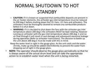 NORMAL SHUTDOWN TO HOT
STANDBY
– CAUTION: If it is known or suspected that combustible deposits are present in
the air heater elements, the airheater gas inlet temperature must be reduced
to 200 deg.C before shutting down the F.D. Fans, I.D. Fans and airheaters. The
airheaters must be thoroughly cleaned to remove any combustible products
before it is shut down.
– WARNING: If it is decided to shut down the fans with the airheater gas inlet
temperature above 200 deg.C the airheaters MUST be kept rotating. However
running an airheater with the gas inlet temperature above 200 deg. C and no
air flow through it will result in seal damage and subsequent excessive leakage
during operation (Refer to airheater instructions). The decision to bottle up
the unit above 200 deg.C must be made with this in mind.
Keep the water level in sight in the gauge glass. As the unit cools and the water
shrinks, make up should be added intermittently to prevent the water from
dropping out of sight in the gauge glass.
• NOTE: The operator should observe the gauge glass periodically so that he
is always aware of the actual drum level and can take the appropriate
action to re-establish water level when the unit is being restarted.
manohar tatwawadi
10/18/2021 26
 