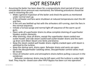 HOT RESTART
• Assuming the boiler has been down for a comparatively short period of time and
considerable drum pressure was maintained, the following procedures should be
used in restarting the unit.
– Make a general inspection of the boiler and check the points as mentioned
under normal start-up.
– If the airheater and fans were shutdown at reduced temperatures start the AH
and fans
– If the unit was bottled up hot with the airheaters still running, start the fans in
the normal sequence.
– Initiate a furnace purge and normal light off sequence of the warm-up oil
guns.
– Open wide all superheater drains to allow complete draining of superheater
headers and/or elements.
– After draining, close all drains, except the superheater steam cooled rear
outlet header and side steam cooled wall outlet header drains and the start-
up drain vent (Main Steam Line Vents and drains).
– Keep the steam cooled wall header drains slightly cracked open until steam is
admitted to the turbine.
– Keep the startup vent, drains open. Reheater drains and vents are open.
– Open the desuperheater isolating valves. Desuperheater control valves must
be closed.
– Close all reheater vents and atmospheric drains before pulling a vacuum in the
condenser.
Reheater condenser drains may be left open until the turbine is under light
load. They may be closed soon after HPLP Bypass has been cut into operation.
manohar tatwawadi
10/18/2021 27
 