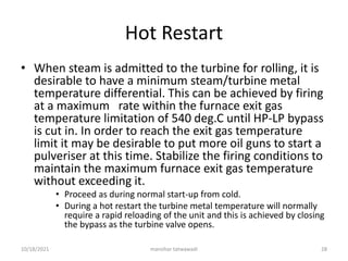 Hot Restart
• When steam is admitted to the turbine for rolling, it is
desirable to have a minimum steam/turbine metal
temperature differential. This can be achieved by firing
at a maximum rate within the furnace exit gas
temperature limitation of 540 deg.C until HP-LP bypass
is cut in. In order to reach the exit gas temperature
limit it may be desirable to put more oil guns to start a
pulveriser at this time. Stabilize the firing conditions to
maintain the maximum furnace exit gas temperature
without exceeding it.
• Proceed as during normal start-up from cold.
• During a hot restart the turbine metal temperature will normally
require a rapid reloading of the unit and this is achieved by closing
the bypass as the turbine valve opens.
manohar tatwawadi
10/18/2021 28
 