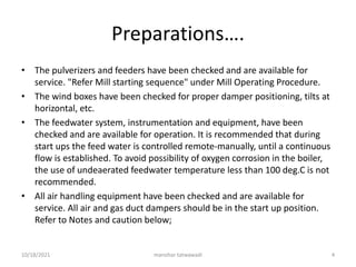 Preparations….
• The pulverizers and feeders have been checked and are available for
service. "Refer Mill starting sequence" under Mill Operating Procedure.
• The wind boxes have been checked for proper damper positioning, tilts at
horizontal, etc.
• The feedwater system, instrumentation and equipment, have been
checked and are available for operation. It is recommended that during
start ups the feed water is controlled remote-manually, until a continuous
flow is established. To avoid possibility of oxygen corrosion in the boiler,
the use of undeaerated feedwater temperature less than 100 deg.C is not
recommended.
• All air handling equipment have been checked and are available for
service. All air and gas duct dampers should be in the start up position.
Refer to Notes and caution below;
manohar tatwawadi
10/18/2021 4
 