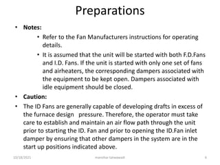 Preparations
• Notes:
• Refer to the Fan Manufacturers instructions for operating
details.
• It is assumed that the unit will be started with both F.D.Fans
and I.D. Fans. If the unit is started with only one set of fans
and airheaters, the corresponding dampers associated with
the equipment to be kept open. Dampers associated with
idle equipment should be closed.
• Caution:
• The ID Fans are generally capable of developing drafts in excess of
the furnace design pressure. Therefore, the operator must take
care to establish and maintain an air flow path through the unit
prior to starting the ID. Fan and prior to opening the ID.Fan inlet
damper by ensuring that other dampers in the system are in the
start up positions indicated above.
manohar tatwawadi
10/18/2021 6
 