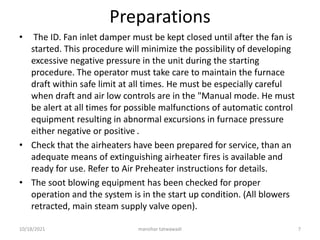Preparations
• The ID. Fan inlet damper must be kept closed until after the fan is
started. This procedure will minimize the possibility of developing
excessive negative pressure in the unit during the starting
procedure. The operator must take care to maintain the furnace
draft within safe limit at all times. He must be especially careful
when draft and air low controls are in the "Manual mode. He must
be alert at all times for possible malfunctions of automatic control
equipment resulting in abnormal excursions in furnace pressure
either negative or positive .
• Check that the airheaters have been prepared for service, than an
adequate means of extinguishing airheater fires is available and
ready for use. Refer to Air Preheater instructions for details.
• The soot blowing equipment has been checked for proper
operation and the system is in the start up condition. (All blowers
retracted, main steam supply valve open).
manohar tatwawadi
10/18/2021 7
 