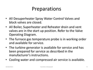 Preparations
• All Desuperheater Spray Water Control Valves and
block valves are closed.
• All Boiler, Superheater and Reheater drain and vent
valves are in the start up position. Refer to the Valve
Operating Diagram.
• The furnace gas temperature probe is in working order
and available for service.
• The turbine generator is available for service and has
been prepared for service as described in the
manufacturer's instructions.
• Cooling water and compressed air service is available.
manohar tatwawadi
10/18/2021 8
 