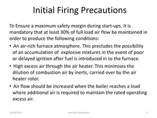 Initial Firing Precautions
To Ensure a maximum safety margin during start-ups. It is
mandatory that at least 30% of full load air flow be maintained in
order to produce the following conditions:
• An air-rich furnace atmosphere. This precludes the possibility
of an accumulation of explosive mixtures in the event of poor
or delayed ignition after fuel is introduced in to the furnace.
• High excess air through the air heater. This minimises the
dilution of combustion air by inerts, carried over by the air
heater rotor.
• Air flow should be increased when the boiler reaches a load
where additional air is required to maintain the rated operating
excess air.
manohar tatwawadi
10/18/2021 9
 
