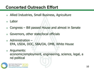 Concerted Outreach Effort
  Allied Industries, Small Business, Agriculture

  Labor

  Congress – Bill passed House and almost in Senate

  Governors, other state/local officials

  Administration –
  EPA, USDA, DOC, SBA/OA, OMB, White House

  Arguments:
  economic/employment, engineering, science, legal, a
  nd political

                                                        10
 
