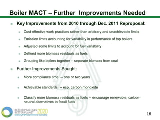 Boiler MACT – Further Improvements Needed
  Key Improvements from 2010 through Dec. 2011 Reproposal:
     Cost-effective work practices rather than arbitrary and unachievable limits

     Emission limits accounting for variability in performance of top boilers

     Adjusted some limits to account for fuel variability

     Defined more biomass residuals as fuels

     Grouping like boilers together – separate biomass from coal

  Further Improvements Sought:
     More compliance time -- one or two years

     Achievable standards -- esp. carbon monoxide

     Classify more biomass residuals as fuels -- encourage renewable, carbon-
     neutral alternatives to fossil fuels


                                                                                   16
 